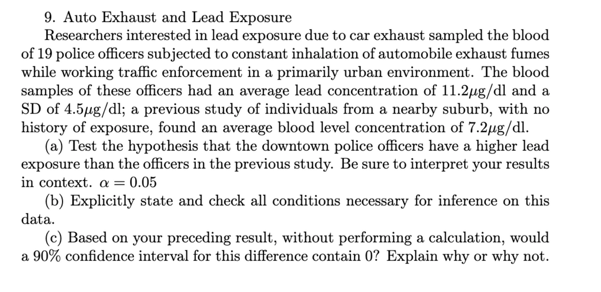 9. Auto Exhaust and Lead Exposure
Researchers interested in lead exposure due to car exhaust sampled the blood
of 19 police officers subjected to constant inhalation of automobile exhaust fumes
while working traffic enforcement in a primarily urban environment. The blood
samples of these officers had an average lead concentration of 11.2µg/dl and a
SD of 4.5µg/dl; a previous study of individuals from a nearby suburb, with no
history of exposure, found an average blood level concentration of 7.2μg/dl.
(a) Test the hypothesis that the downtown police officers have a higher lead
exposure than the officers in the previous study. Be sure to interpret your results
in context. a = = 0.05
(b) Explicitly state and check all conditions necessary for inference on this
data.
(c) Based on your preceding result, without performing a calculation, would
a 90% confidence interval for this difference contain 0? Explain why or why not.