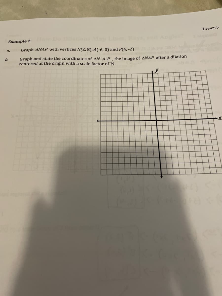 Lesson 3
Example 2
a.
Graph ANAP with vertices N(2, 8), A(-6, 0) and P(4, -2).
Graph and state the coordinates of AN'A'P', the image of ANAP after a dilation
centered at the origin with a scale factor of ½.
b.
