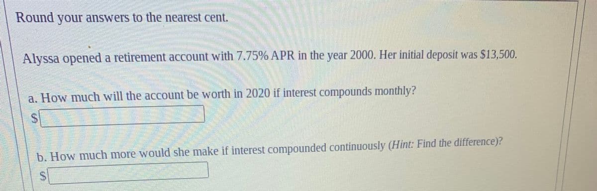 Round your answers to the nearest cent.
Alyssa opened a retirement account with 7.75% APR in the year 2000. Her initial deposit was $13,500.
a. How much will the account be worth in 2020 if interest compounds monthly?
S
b. How much more would she make if interest compounded continuously (Hint: Find the difference)?
S