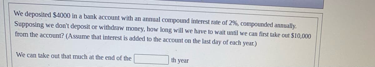 We deposited $4000 in a bank account with an annual compound interest rate of 2%, compounded annually.
Supposing we don't deposit or withdraw money, how long will we have to wait until we can first take out $10,000
from the account? (Assume that interest is added to the account on the last day of each year.)
We can take out that much at the end of the
th year