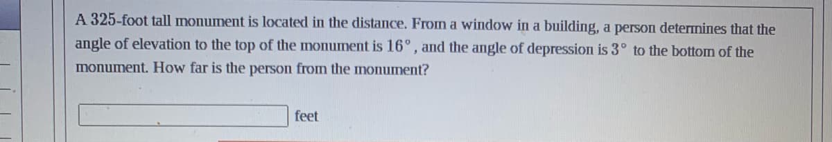 A 325-foot tall monument is located in the distance. From a window in a building, a person determines that the
angle of elevation to the top of the monument is 16°, and the angle of depression is 3° to the bottom of the
monument. How far is the person from the monument?
feet