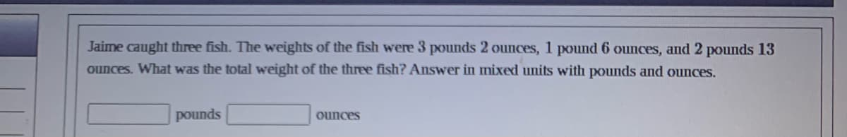 Jaime caught three fish. The weights of the fish were 3 pounds 2 ounces, 1 pound 6 ounces, and 2 pounds 13
ounces. What was the total weight of the three fish? Answer in mixed units with pounds and ounces.
pounds
ounces
