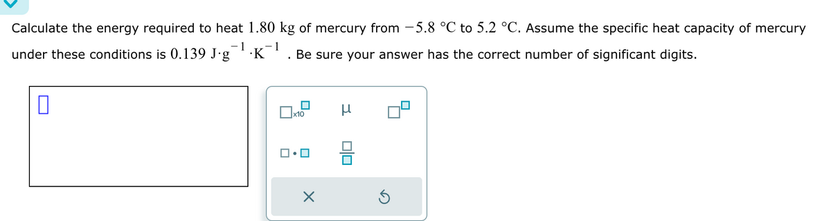 Calculate the energy required to heat 1.80 kg of mercury from −5.8 °℃ to 5.2 °C. Assume the specific heat capacity of mercury
1
1
under these conditions is 0.139 J∙g¯¹·K¯¹. Be sure your answer has the correct number of significant digits.
0
x10
X
μ
Ś