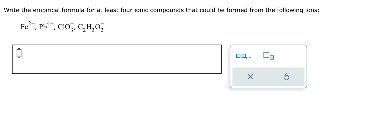 Write the empirical formula for at least four ionic compounds that could be formed from the following ions:
2+
4+
Fe²+, Pb++, ClO³, C₂H₂0₂
2
0,0,...
Ś