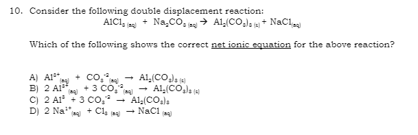 10. Consider the following double displacement reaction:
A1C13 (29) + Na₂CO3 (29) → A1₂(CO3)3 (5) + NaC1(89)
Which of the following shows the correct net ionic equation for the above reaction?
A) A1³* (q) + CO₂ (89)
B) 2 A1** + 3 COF
C) 2 A1³ + 3 CO₂²
D) 2 Na¹* (q) + C1s (80)
→
→
A1₂(CO₂) s (2)
A1₂(CO3)3 (2)
A1,(CO3)3
NaC1 (aq)