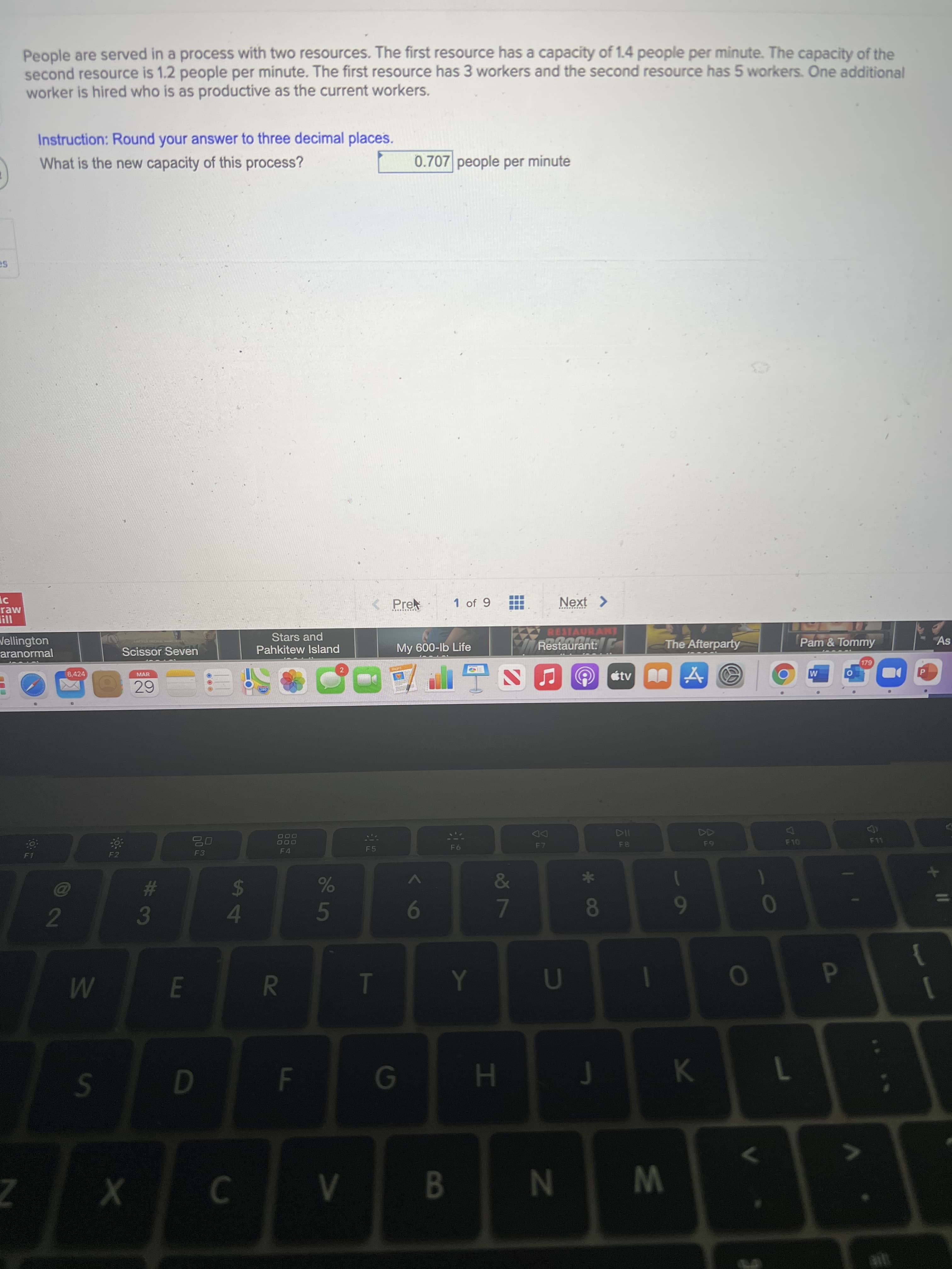 * 0∞
oŏ 7
FI
R
People are served in a process with two resources. The first resource has a capacity of 1.4 people per minute. The capacity of the
second resource is 1.2 people per minute. The first resource has 3 workers and the second resource has 5 workers. One additional
worker is hired who is as productive as the current workers.
Instruction: Round your answer to three decimal places.
What is the new capacity of this process?
0.707 people per minute
< Prek
1 of 9
.....*...
raw
I!!
RESTAURANT
Stars and
Pahkitew Island
Pam& Tommy
As
Wellington
aranormal
The Afterparty
My 600-lb Life
Restaurant:
Scissor Seven
2
8,424
étv
MAR
DD
F10
F8
O00
63
F4
F5
F3
&
%23
3
$
4.
5
0
9
6
2.
1
1
D.
MI
K.
7
B.
W N
