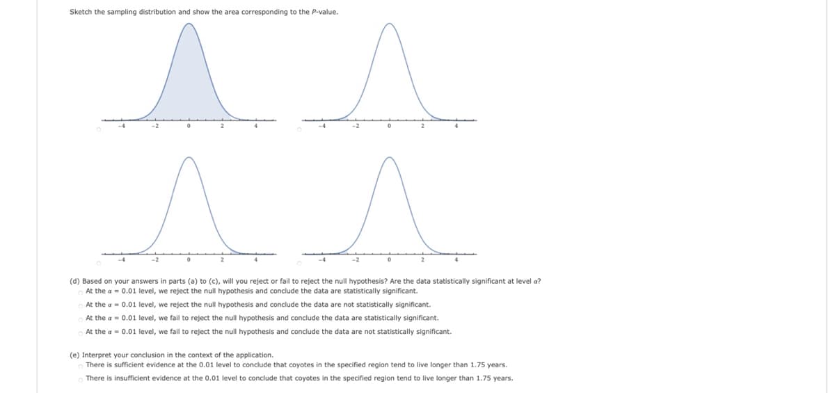 Sketch the sampling distribution and show the area corresponding to the P-value.
-2
(d) Based on your answers in parts (a) to (c), will you reject or fail to reject the null hypothesis? Are the data statistically significant at level a?
At the a = 0.01 level, we reject the null hypothesis and conclude the data are statistically significant.
At the a - 0.01 level, we reject the null hypothesis and conclude the data are not statistically significant.
At the a = 0.01 level, we fail to reject the null hypothesis and conclude the data are statistically significant.
At the a = 0.01 level, we fail to reject the null hypothesis and conclude the data are not statistically significant.
(e) Interpret your conclusion in the context of the application.
There is sufficient evidence at the 0.01 level to conclude that coyotes in the specified region tend to live longer than 1.75 years.
There is insufficient evidence at the 0.01 level to conclude that coyotes in the specified region tend to live longer than 1.75 years.

