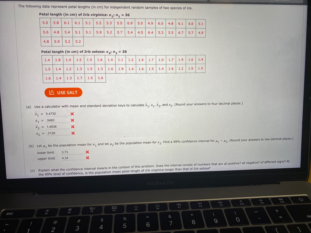 The following data represent petal lengths (in cm) for independent random samples of two species of iris.
Petal length (in cm) of Iris virginica: x,; n, = 36
5.0 5.8
6.1
6.1
5.1
5.5
5.3
5.5
6.9
5.0
4.9
6.0
4.8
6.1
5.6
5.1
5.6
4.8
5.4 5.1
5.1 5.9
5.2
5.7
5.4
4.5
6.4
5.3
5.5
6.7 5.7
4.9
4.8
5.9 5.2 5.2
Petal length (in cm) of Iris setosa: x2; n2 = 38
1.4
1.8
1.4
1.5
1.5
1.6
1.4
1.1
1.2
1.4
1.7
1.0
1.7
1.9
1.6
1.4
1.5
1.4
1.2
1.3
1.5
1.3
1.6
1.9
1.4
1.6 1.5
1.4
1.6
1.2
1.9
1.5
1.6
1.4
1.3 1.7
1.5
1.6
A USE SALT
(a) Use a calculator with mean and standard deviation keys to calculate x,, s,, X, and s. (Round your answers to four decimal places.)
x, = 5.4730
X1
%3D
S1
.5460
X, = 1.4838
S, = 2128
(b) Let u, be the population mean for x, and let H, be the population mean for x2. Find a 99% confidence interval for u, - Hz. (Round your answers to two decimal places.)
lower limit
3.73
upper limit
4.24
(c) Explain what the confidence interval means in the context of this problem. Does the interval consist of numbers that are all positive? all negative? of different signs? At
the 99% level of confidence, is the population mean petal length of Iris virginica longer than that of Iris setosa?
MacBook Pro
DD
F11
F12
F10
F9
000
F7
FR
F6
F5
esc
F2
F3
F4
*
#
$
de
%3D
@
8
9
1
2
3
4
