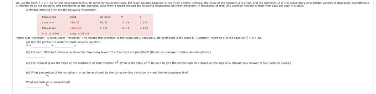 We use the form ý= a + bx for the least-squares line. In some computer printouts, the least-squares equation is not given directly. Instead, the value of the constant a is given, and the coefficient b of the explanatory or predictor variable is displayed. Sometimes a
is referred to as the constant, and sometimes as the intercept. Data from a report showed the following relationship between elevation (in thousands of feet) and average number of frost-free days per year in a state.
A Minitab printout provides the following information.
SE Coef
T
Predictor
Constant
Coef
315.27
28.31
11.24
0.002
Elevation
-32.136
3.511
-8.79
0.003
s
11.8603
R-Sq 96.4%
Notice that "Elevation" is listed under "Predictor." This means that elevation is the explanatory variable x. Its coefficient is the slope b. "Constant" refers to a in the equation = a + bx.
(a) Use the printout to write the least-squares equation.
ŷ=
+
(b) For each 1000-foot increase
elevation, how many fewer frost-free days are predicted? (Round your answer to three decimal places.)
(c) The printout gives the value of the coefficient of determination 2. What is the value of r? Be sure to give the correct sign for r based on the sign of b. (Round your answer to four decimal places.)
(d) What percentage of the variation in y can be explained by the corresponding variation in x and the least-squares line?
%
What percentage is unexplained?