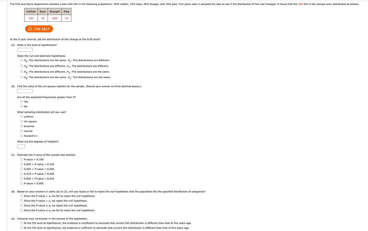 The Fish and Game Department stocked a lake with fish in the following proportions: 30% catfish, 15% bass, 40% bluegill, and 15% pike. Five years later it sampled the lake to see if the distribution of fish had changed. It found that the 500 fish in the sample were distributed as follows.
Catfish Bass Bluegill Pike
124
75
228
73
USE SALT
In the 5-year interval, did the distribution of fish change at the 0.05 level?
(a) What is the level of significance?
State the null and alternate hypotheses.
O Ho: The distributions are the same. H₁: The distributions are different.
O Ho: The distributions are different. H₁: The distributions are different.
O Ho: The distributions are different. H₁: The distributions are the same.
O Ho: The distributions are the same. H₁: The distributions are the same.
(b) Find the value of the chi-square statistic for the sample. (Round your answer to three decimal places.)
Are all the expected frequencies greater than 5?
Yes
O No
What sampling distribution will you use?
O uniform
O chi-square
O binomial
O normal
O Student's t
What are the degrees of freedom?
(c) Estimate the P-value of the sample test statistic.
OP-value > 0.100
O 0.050 < P-value < 0.100
O 0.025 < P-value < 0.050
0.010 < P-value < 0.025
O 0.005 < P-value < 0.010
OP-value < 0.005
(d) Based on your answers in parts (a) to (c), will you reject or fail to reject the null hypothesis that the population fits the specified distribution of categories?
O Since the P-value > a, we fail to reject the null hypothesis.
O Since the P-value > a, we reject the null hypothesis.
O Since the P-value ≤ a, we reject the null hypothesis.
O Since the P-value ≤ a, we fail to reject the null hypothesis.
(e) Interpret your conclusion in the context of the application.
O At the 5% level of significance, the evidence is insufficient to conclude that current fish distribution is different than that of five years ago.
O At the 5% level of significance, the evidence is sufficient to conclude that current fish distribution is different than that of five years ago.