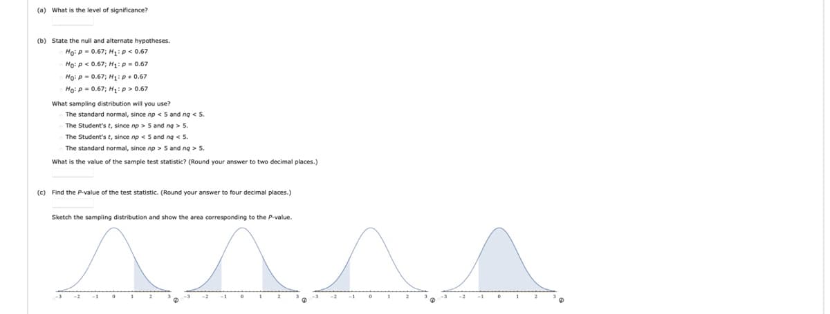 (a) What is the level of significance?
(b) State the null and alternate hypotheses.
Ho: p = 0.67; H1:p< 0.67
Họ: p < 0.67; H1:p = 0.67
Ho: P- 0.67; H:p. 0.67
Ho: p = 0.67; H:p> 0.67
What sampling distribution will you use?
The standard normal, since np < 5 and ng < 5.
The Student's t, since np > 5 and ng > 5.
The Student's t, since np < 5 and ng < 5.
The standard normal, since no > 5 and ng > 5.
What is the value of the sample test statistic? (Round your answer to two decimal places.)
(c) Find the P-value of the test statistic. (Round your answer to four decimal places.)
Sketch the sampling distribution and show the area corresponding to the P-value.
2
-2
2
