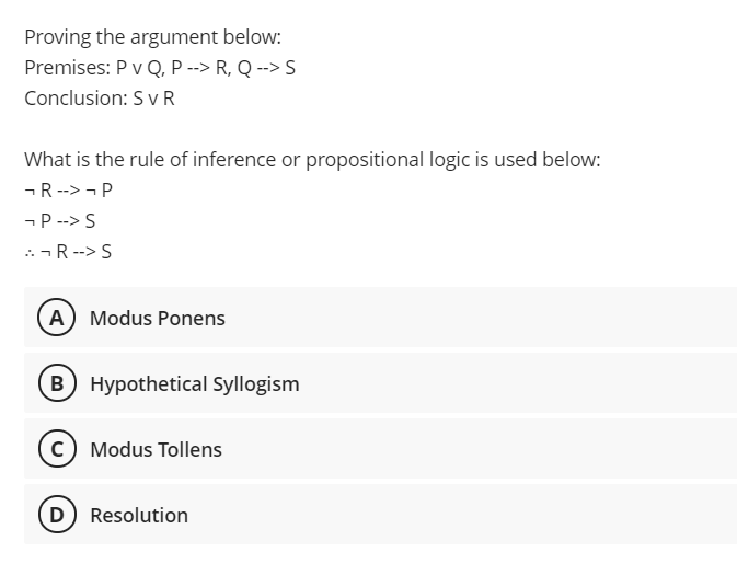 Proving the argument below:
Premises: P v Q, P --> R, Q --> S
Conclusion: S v R
What is the rule of inference or propositional logic is used below:
-R --> - P
-P --> S
..-R-->S
A Modus Ponens
B Hypothetical Syllogism
c) Modus Tollens
D) Resolution
