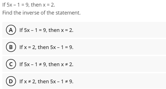 If 5x – 1 = 9, then x = 2.
Find the inverse of the statement.
(A If 5x - 1 = 9, then x = 2.
B If x = 2, then 5x - 1 = 9.
c) If 5x - 1 * 9, then x + 2.
(D) If x + 2, then 5x – 1 * 9.
