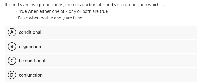 If x and y are two propositions, then disjunction of x and y is a proposition which is-
• True when either one of x or y or both are true
• False when both x and y are false
(A) conditional
B disjunction
c) biconditional
D conjunction
