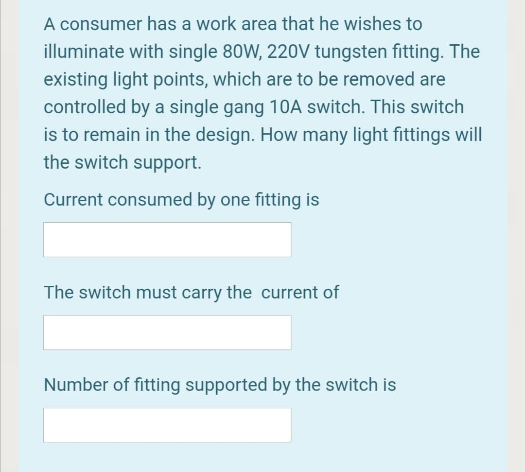 A consumer has a work area that he wishes to
illuminate with single 80W, 220V tungsten fitting. The
existing light points, which are to be removed are
controlled by a single gang 10A switch. This switch
is to remain in the design. How many light fittings will
the switch support.
Current consumed by one fitting is
The switch must carry the current of
Number of fitting supported by the switch is
