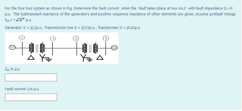 For the four bus system as shown in Fig. Determine the fault current when the fault takes place at bus no.3 with fault impedance Z; =0
p.u. The Subtransient reactance of the generators and positive sequence reactance of other elements are given. Assume prefault Votage
Egh = 120° p.u
Generator X = jo.2p.u ; Transmission line X = jo.23p.u ; Transformer X = j0.42p.u
À Y=
Y글 △
Zeh in p.u
Fault current lę in p.u
0000
00000
0000-
