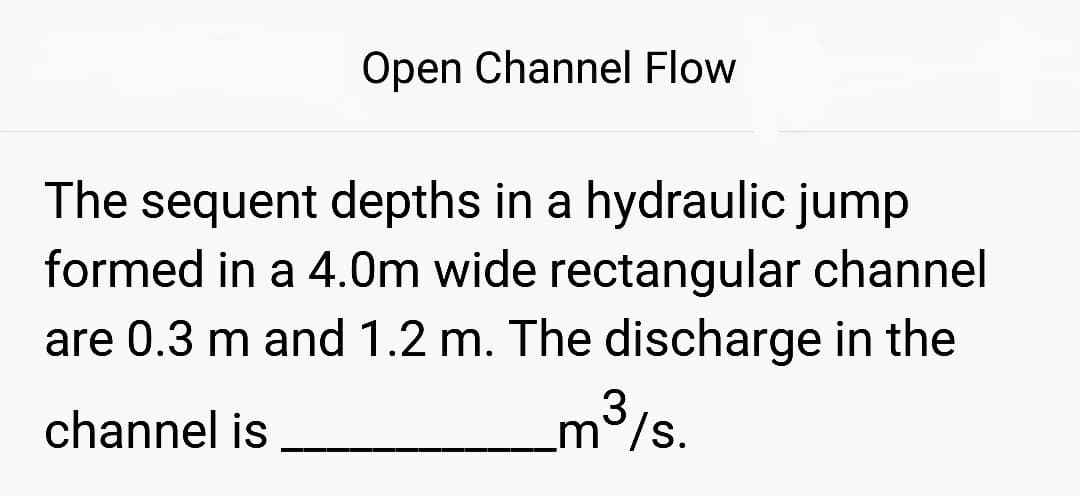 Open Channel Flow
The sequent depths in a hydraulic jump
formed in a 4.0m wide rectangular channel
are 0.3 m and 1.2 m. The discharge in the
channel is
_m³/s.
3