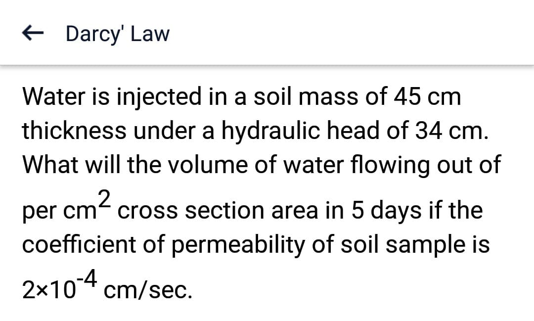 ← Darcy' Law
Water is injected in a soil mass of 45 cm
thickness under a hydraulic head of 34 cm.
What will the volume of water flowing out of
cm²
2
per cm cross section area in 5 days if the
coefficient of permeability of soil sample is
2x10-4 cm/sec.