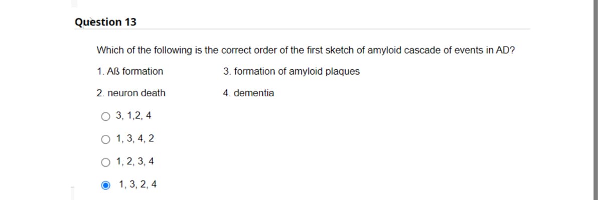 Question 13
Which of the following is the correct order of the first sketch of amyloid cascade of events in AD?
1. AB formation
3. formation of amyloid plaques
4. dementia
2. neuron death
O 3, 1,2,4
O 1, 3, 4, 2
O 1, 2, 3, 4
1, 3, 2, 4