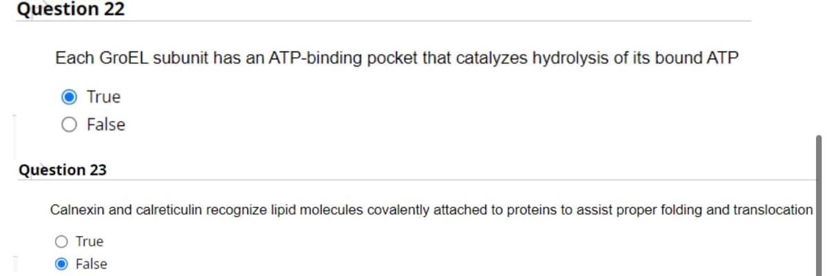 Question 22
Each GroEL subunit has an ATP-binding pocket that catalyzes hydrolysis of its bound ATP
True
False
Question 23
Calnexin and calreticulin recognize lipid molecules covalently attached to proteins to assist proper folding and translocation
True
False