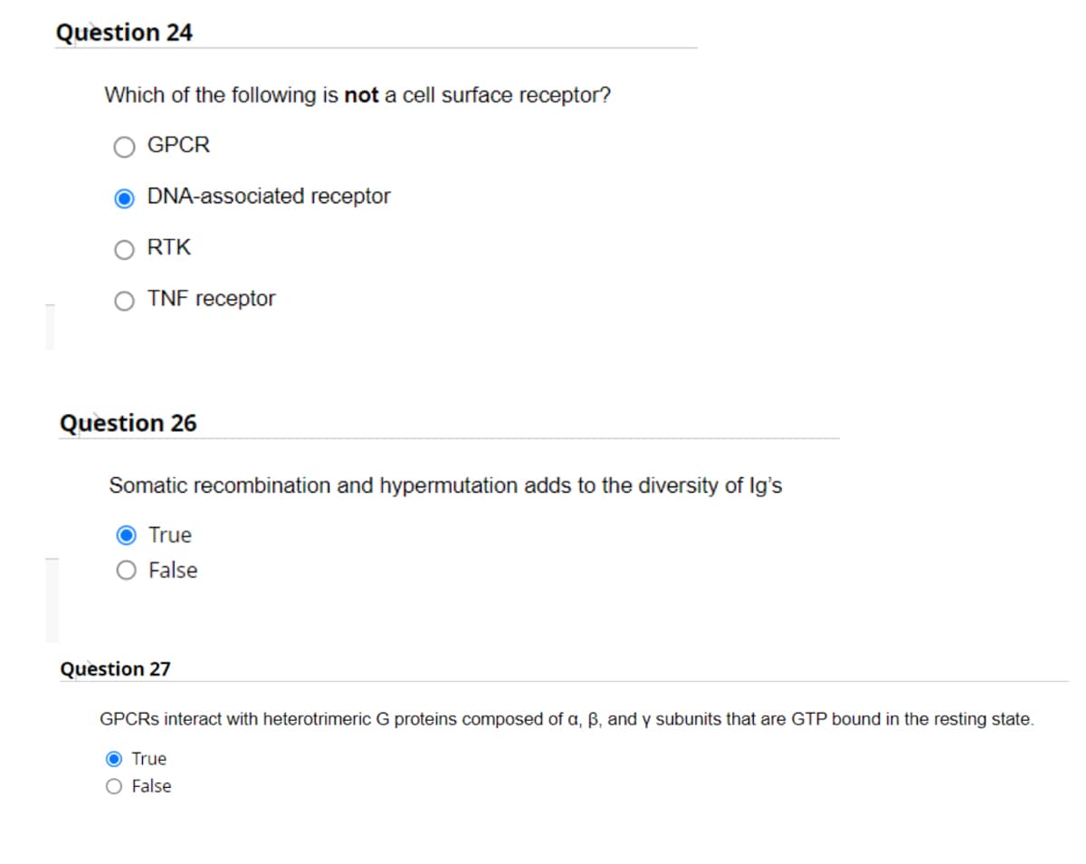 Question 24
Which of the following is not a cell surface receptor?
GPCR
ODNA-associated receptor
RTK
TNF receptor
Question 26
Somatic recombination and hypermutation adds to the diversity of Ig's
O True
False
Question 27
GPCRs interact with heterotrimeric G proteins composed of a, ß, and y subunits that are GTP bound in the resting state.
O True
False