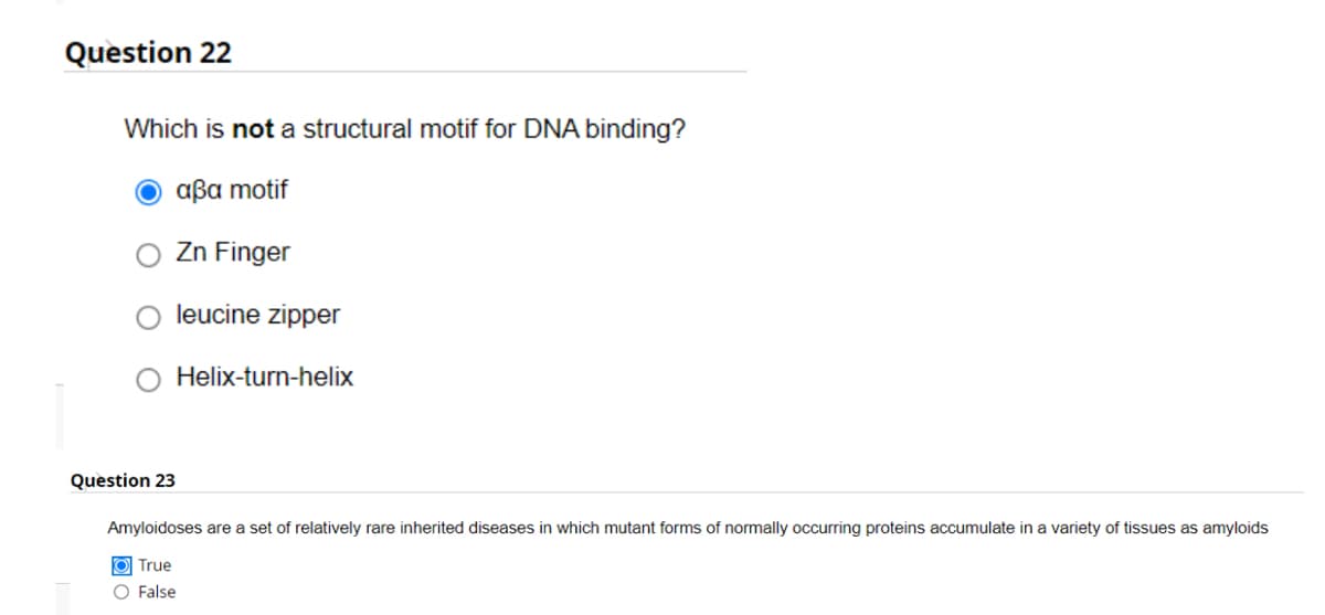 Question 22
Which is not a structural motif for DNA binding?
Ο αβα motif
Zn Finger
leucine zipper
Helix-turn-helix
Question 23
Amyloidoses are a set of relatively rare inherited diseases in which mutant forms of normally occurring proteins accumulate in a variety of tissues as amyloids
O True
O False
