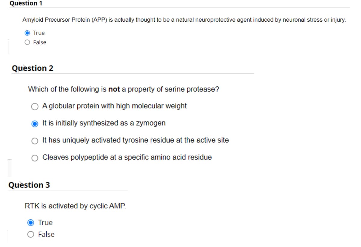 Question 1
Amyloid Precursor Protein (APP) is actually thought to be a natural neuroprotective agent induced by neuronal stress or injury.
O True
O False
Question 2
Which of the following is not a property of serine protease?
A globular protein with high molecular weight
● It is initially synthesized as a zymogen
It has uniquely activated tyrosine residue at the active site
Cleaves polypeptide at a specific amino acid residue
Question 3
RTK is activated by cyclic AMP.
O True
False