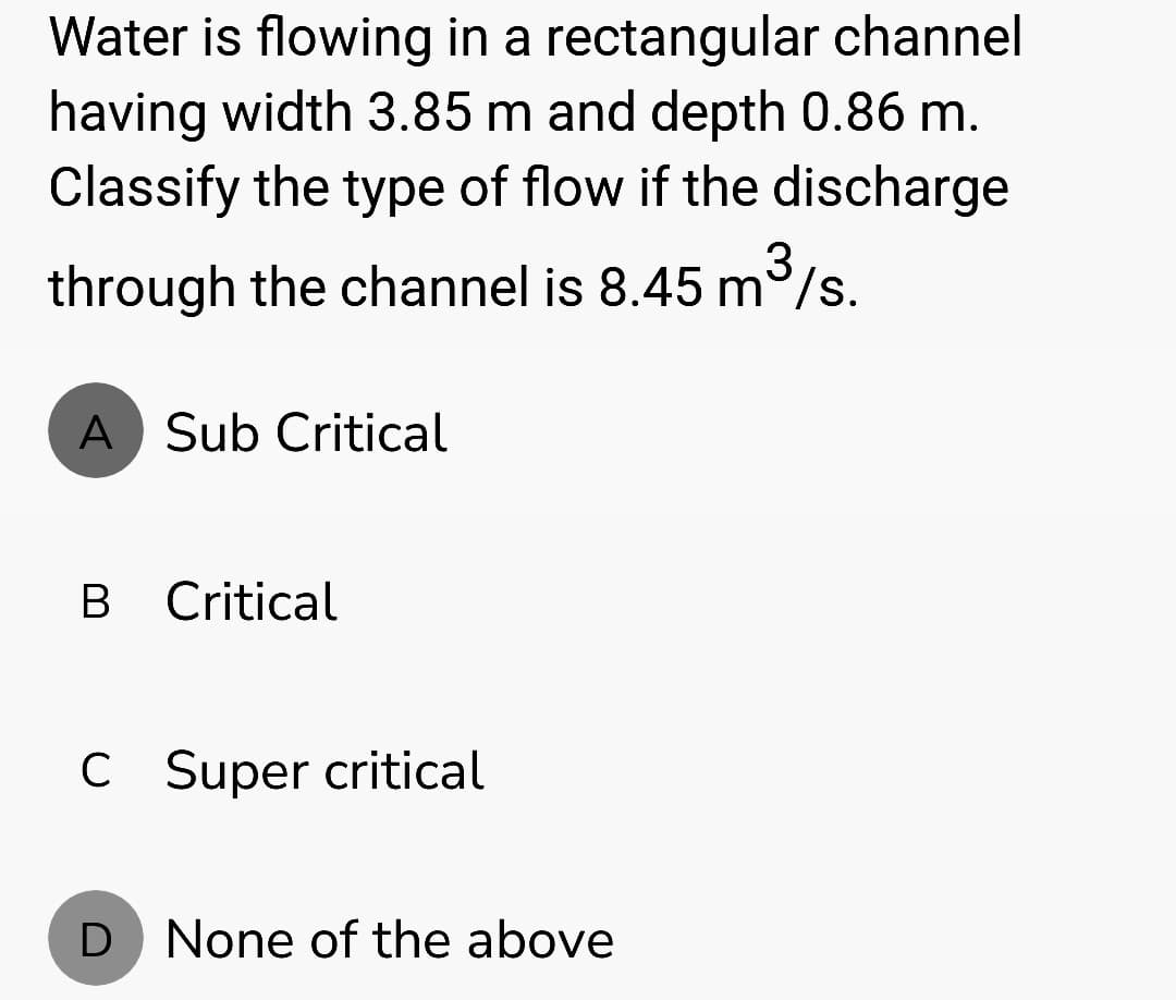 Water is flowing in a rectangular channel
having width 3.85 m and depth 0.86 m.
Classify the type of flow if the discharge
through the channel is 8.45 m³/s.
A Sub Critical
B Critical
C Super critical
D None of the above