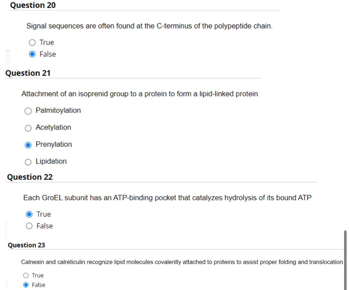 Question 20
Signal sequences are often found at the C-terminus of the polypeptide chain.
True
False
Question 21
Attachment of an isoprenid group to a protein to form a lipid-linked protein
Palmitoylation
Acetylation
Prenylation
Lipidation
Question 22
Each GroEL subunit has an ATP-binding pocket that catalyzes hydrolysis of its bound ATP
True
False
Question 23
Calnexin and calreticulin recognize lipid molecules covalently attached to proteins to assist proper folding and translocation
O True
O False
