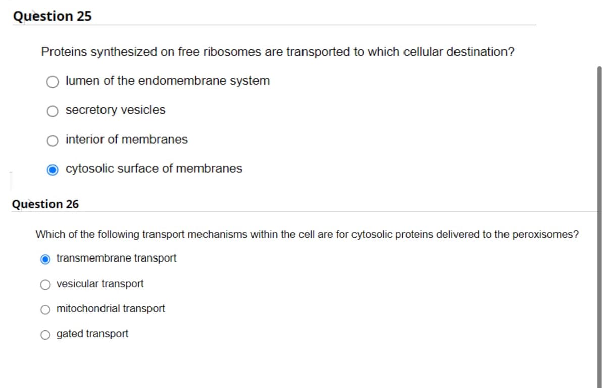 Question 25
Proteins synthesized on free ribosomes are transported to which cellular destination?
lumen of the endomembrane system
secretory vesicles
interior of membranes
cytosolic surface of membranes
Question 26
Which of the following transport mechanisms within the cell are for cytosolic proteins delivered to the peroxisomes?
O transmembrane transport
vesicular transport
O mitochondrial transport
O gated transport