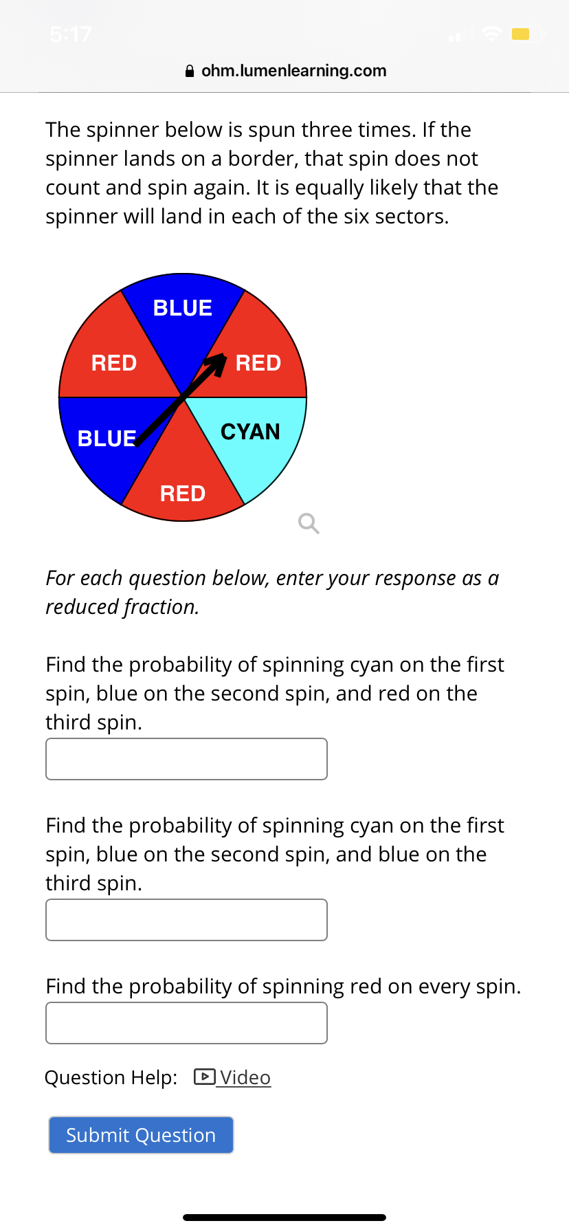 5:17
A ohm.lumenlearning.com
The spinner below is spun three times. If the
spinner lands on a border, that spin does not
count and spin again. It is equally likely that the
spinner will land in each of the six sectors.
BLUE
RED
RED
BLUE
CYAN
RED
For each question below, enter your response as a
reduced fraction.
Find the probability of spinning cyan on the first
spin, blue on the second spin, and red on the
third spin.
Find the probability of spinning cyan on the first
spin, blue on the second spin, and blue on the
third spin.
Find the probability of spinning red on every spin.
Question Help: DVideo
Submit Question

