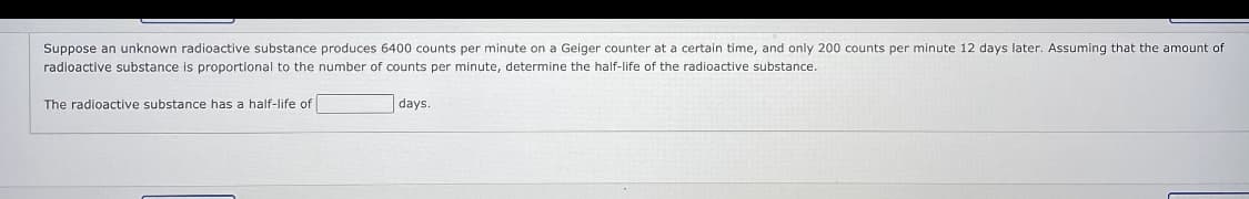 Suppose an unknown radioactive substance produces 6400 counts per minute on a Geiger counter at a certain time, and only 200 counts per minute 12 days later. Assuming that the amount of
radioactive substance is proportional to the number of counts per minute, determine the half-life of the radioactive substance.
The radioactive substance has a half-life of
days.
