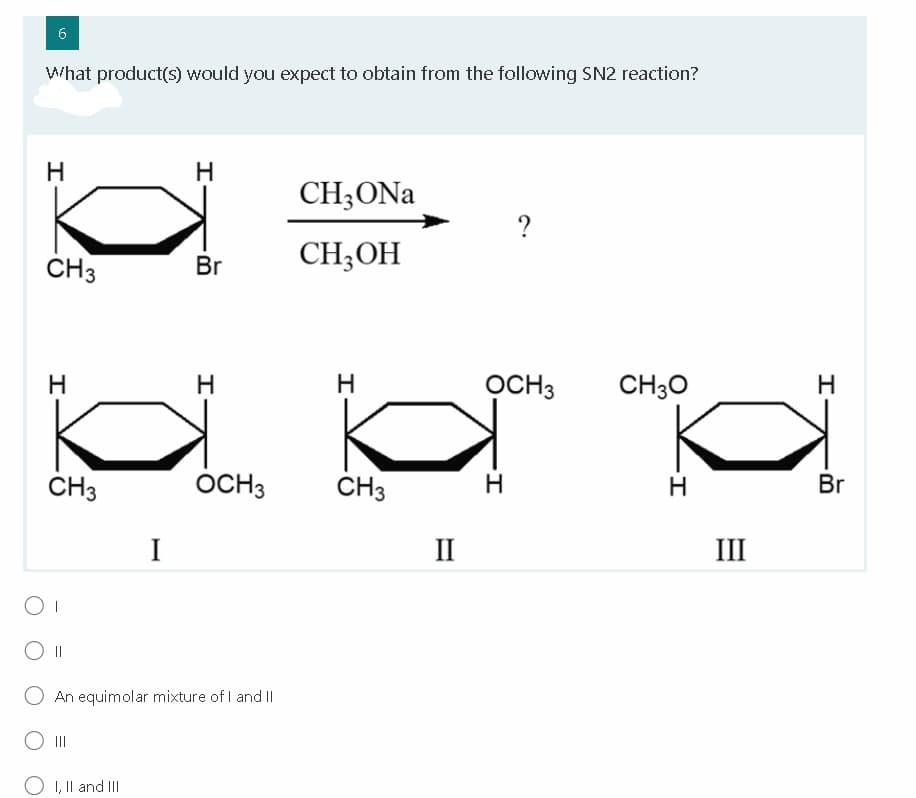 6
What product(s) would you expect to obtain from the following SN2 reaction?
H
H.
CH;ONa
?
CH3
Br
CH;OH
H
H
OCH3
CH30
ČH3
OCH3
CH3
H
Br
I
II
III
||
An equimolar mixture of I and II
II
O I, Il and III
