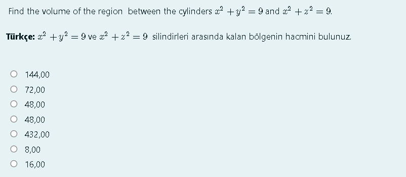 Find the volume of the region between the cylinders x? +y? = 9 and x? + 2? = 9.
Türkçe: x? +3? = 9 ve x? + z? = 9 silindirleri arasında kalan bölgenin hacmini bulunuz.
O 144,00
O 72,00
48,00
48,00
432,00
O 8,00
O 16,00
