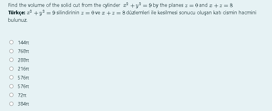 Find the volume of the solid cut from the cylinder x2 +y? = 9 by the planes z = 0 and x +z = &
Türkçe: x? +y? = 9 silindirinin z = 0 ve x +z = 8 düzlemleri ile kesilmesi sonucu oluşan katı cismin hacmini
bulunuz.
144TT
O 768TT
O 288TT
O 216Tt
O 576Tt
O 576T
O 72m
O 384T
