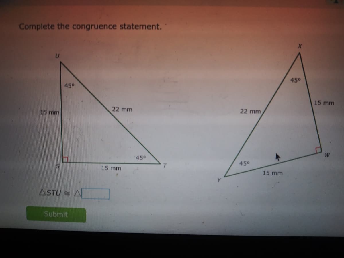 Complete the congruence statement.
45°
45°
15 mm
15 mm
22 mm
22 mm
W
45°
T.
450
15 mm
15 mm
ASTU = A
Submit
