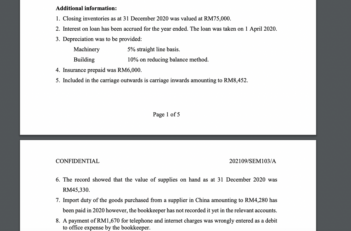 Additional information:
1. Closing inventories as at 31 December 2020 was valued at RM75,000.
2. Interest on loan has been accrued for the year ended. The loan was taken on 1 April 2020.
3. Depreciation was to be provided:
Machinery
5% straight line basis.
Building
10% on reducing balance method.
4. Insurance prepaid was RM6,000.
5. Included in the carriage outwards is carriage inwards amounting to RM8,452.
Page 1 of 5
CONFIDENTIAL
202109/SEM103/A
6. The record showed that the value of supplies on hand as at 31 December 2020 was
RM45,330.
7. Import duty of the goods purchased from a supplier in China amounting to RM4,280 has
been paid in 2020 however, the bookkeeper has not recorded it yet in the relevant accounts.
8. A payment of RM1,670 for telephone and internet charges was wrongly entered as a debit
to office expense by the bookkeeper.
