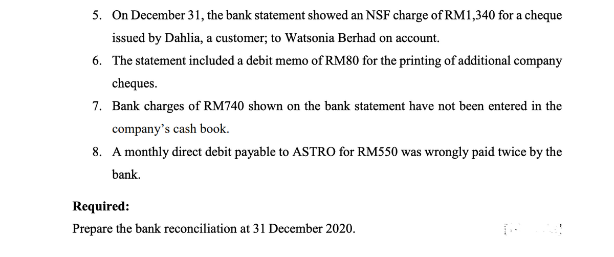 5. On December 31, the bank statement showed an NSF charge of RM1,340 for a cheque
issued by Dahlia, a customer; to Watsonia Berhad on account.
6. The statement included a debit memo of RM80 for the printing of additional company
cheques.
7. Bank charges of RM740 shown on the bank statement have not been entered in the
company's cash book.
8. A monthly direct debit payable to ASTRO for RM550 was wrongly paid twice by the
bank.
Required:
Prepare the bank reconciliation at 31 December 2020.
