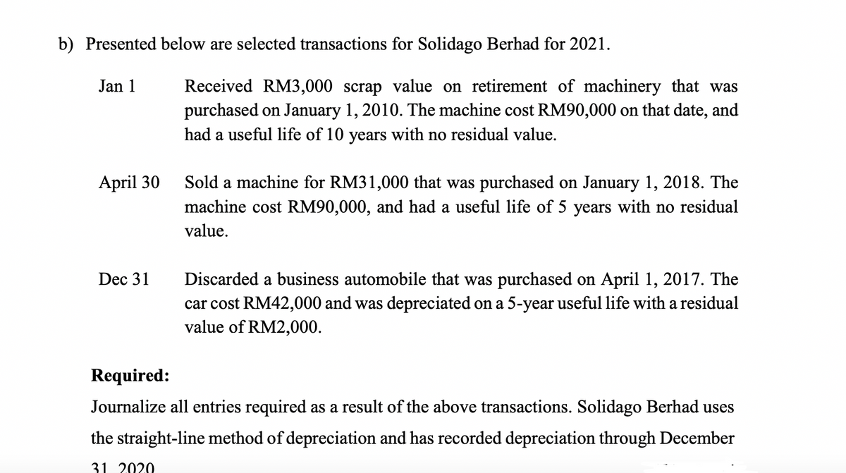 b) Presented below are selected transactions for Solidago Berhad for 2021.
Received RM3,000 scrap value on retirement of machinery that was
purchased on January 1, 2010. The machine cost RM90,000 on that date, and
had a useful life of 10 years with no residual value.
Jan 1
April 30
Sold a machine for RM31,000 that was purchased on January 1, 2018. The
machine cost RM90,000, and had a useful life of 5 years with no residual
value.
Discarded a business automobile that was purchased on April 1, 2017. The
car cost RM42,000 and was depreciated on a 5-year useful life with a residual
value of RM2,000.
Dec 31
Required:
Journalize all entries required as a result of the above transactions. Solidago Berhad uses
the straight-line method of depreciation and has recorded depreciation through December
31 2020
