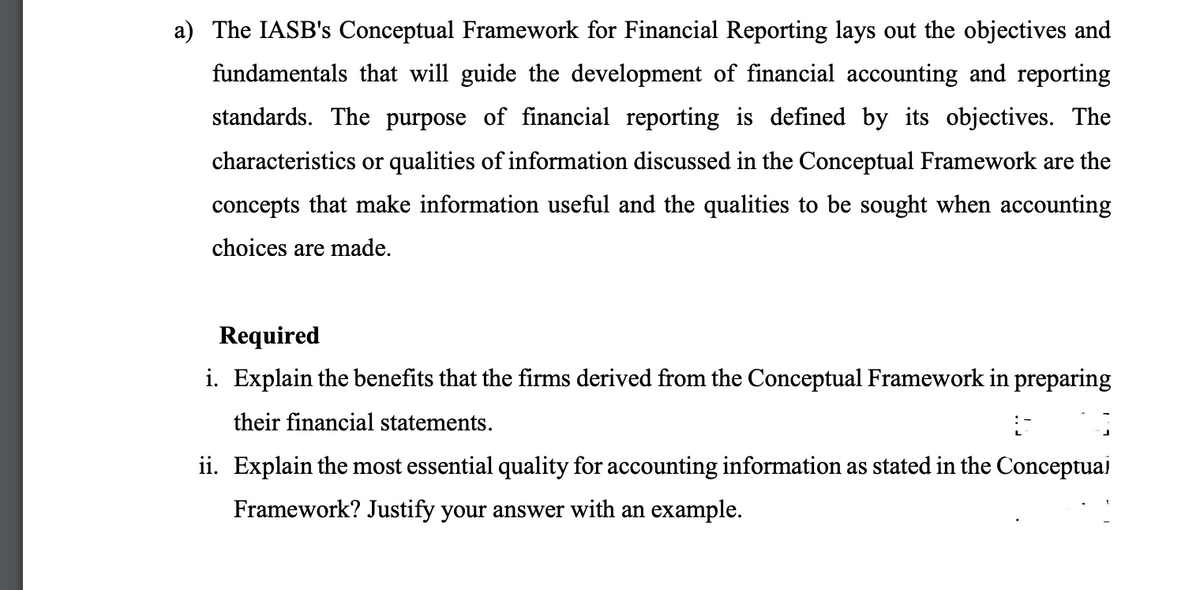 a) The IASB's Conceptual Framework for Financial Reporting lays out the objectives and
fundamentals that will guide the development of financial accounting and reporting
standards. The purpose of financial reporting is defined by its objectives. The
characteristics or qualities of information discussed in the Conceptual Framework are the
concepts that make information useful and the qualities to be sought when accounting
choices are made.
Required
i. Explain the benefits that the firms derived from the Conceptual Framework in preparing
their financial statements.
ii. Explain the most essential quality for accounting information as stated in the Conceptuai
Framework? Justify your answer with an example.

