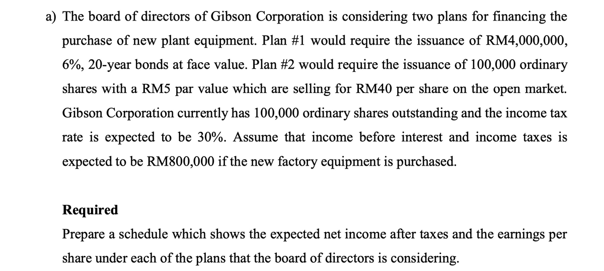 a) The board of directors of Gibson Corporation is considering two plans for financing the
purchase of new plant equipment. Plan #1 would require the issuance of RM4,000,000,
6%, 20-year bonds at face value. Plan #2 would require the issuance of 100,000 ordinary
shares with a RM5 par value which are selling for RM40 per share on the open market.
Gibson Corporation currently has 100,000 ordinary shares outstanding and the income tax
rate is expected to be 30%. Assume that income before interest and income taxes is
expected to be RM800,000 if the new factory equipment is purchased.
Required
Prepare a schedule which shows the expected net income after taxes and the earnings per
share under each of the plans that the board of directors is considering.
