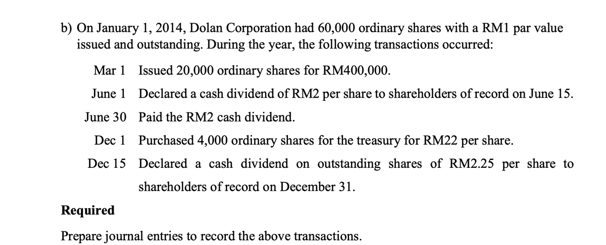 b) On January 1, 2014, Dolan Corporation had 60,000 ordinary shares with a RM1 par value
issued and outstanding. During the year, the following transactions occurred:
Mar 1 Issued 20,000 ordinary shares for RM400,000.
June 1 Declared a cash dividend of RM2 per share to shareholders of record on June 15.
June 30 Paid the RM2 cash dividend.
Dec 1 Purchased 4,000 ordinary shares for the treasury for RM22 per share.
Dec 15 Declared a cash dividend on outstanding shares of RM2.25 per share to
shareholders of record on December 31.
Required
Prepare journal entries to record the above transactions.
