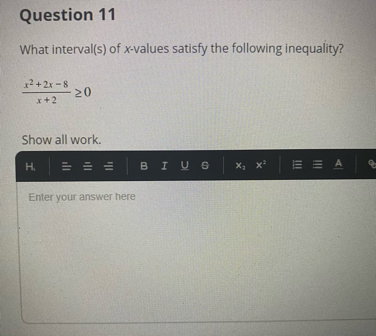Question 11
What interval(s) of x-values satisfy the following inequality?
12+2x-8
20
x+2
Show all work.
H.
BIU S
E = A
Enter your answer here
ll
