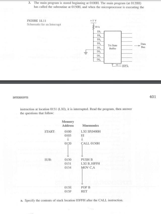 3. The main program is stored beginning at 0100H. The main program (at 0120H)
has called the subroutine at 0150H, and when the microprocessor is executing the
FIGURE 12.11
+5 V
Schematic for an Interrupt
10 k
DI,
DI,
DI.
DI.
Data
Bus
Tri-State
DI,
Buffer
DIz
DI,
DI,
INTA
INTERRUPTS
401
instruction at location 0151 (LXI), it is interrupted. Read the program, then answer
the questions that follow:
Memory
Address
Mnemonics
START:
0100
LXI SP,0400H
0103
EI
0120
ÇALL 0150H
SUB:
0150
PUSH
0151
LXI B,10FFH
0154
MOV C,A
015E
POP B
015F
RET
a. Specify the contents of stack location 03FFH after the CALL instruction.
