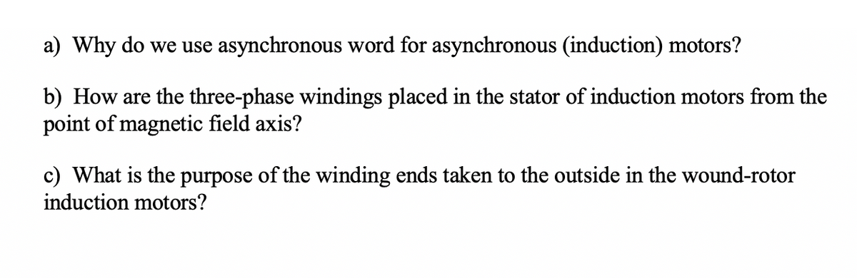a) Why do we use asynchronous word for asynchronous (induction) motors?
b) How are the three-phase windings placed in the stator of induction motors from the
point of magnetic field axis?
c) What is the purpose of the winding ends taken to the outside in the wound-rotor
induction motors?
