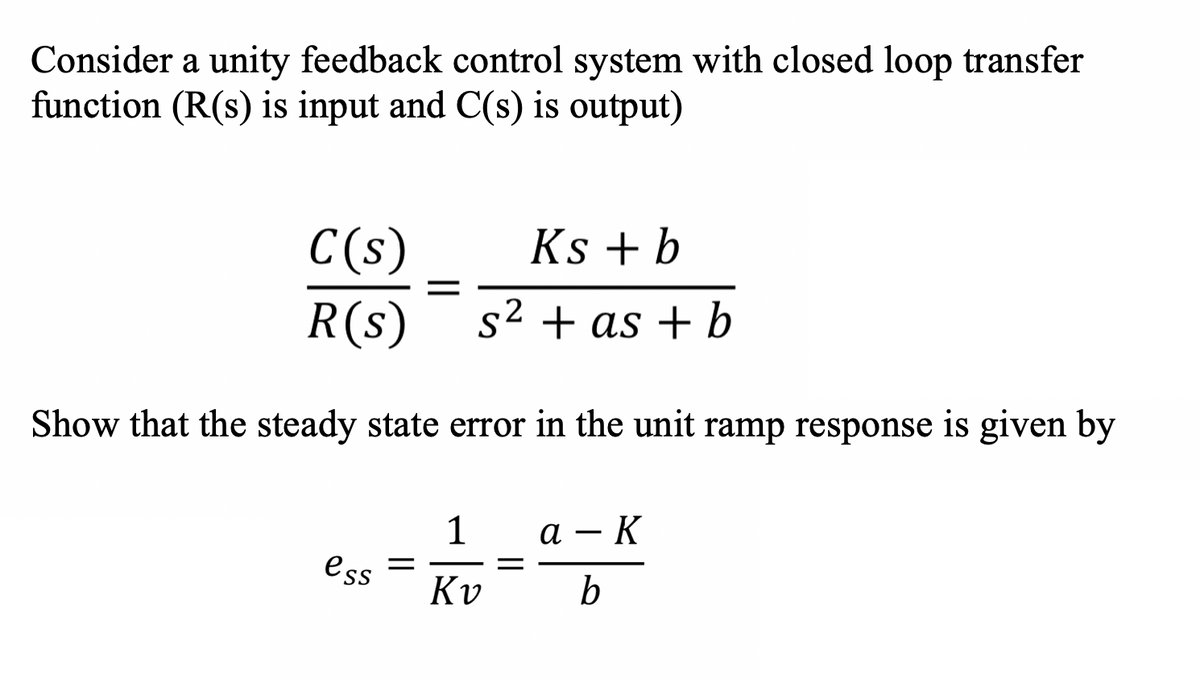 Consider a unity feedback control system with closed loop transfer
function (R(s) is input and C(s) is output)
C(s)
R(s)
Ks + b
2
s2 + as + b
Show that the steady state error in the unit ramp response is given by
1
а — К
ess =
Kv
b
