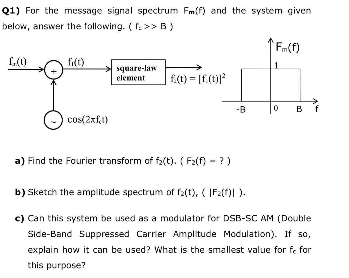 Q1) For the message signal spectrum Fm(f) and the system given
below, answer the following. ( fc >> B )
Fm(f)
fm(t)
fi(t)
1
square-law
element
+
f:(t) = [fi(t)]?
-B
B f
cos(2rf.t)
a) Find the Fourier transform of f2(t). ( F2(f) = ? )
b) Sketch the amplitude spectrum of f2(t), ( |F2(f)| ).
c) Can this system be used as a modulator for DSB-SC AM (Double
Side-Band Suppressed Carrier Amplitude Modulation). If so,
explain how it can be used? What is the smallest value for fc for
this purpose?
