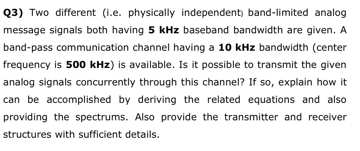 Q3) Two different (i.e. physically independent) band-limited analog
message signals both having 5 kHz baseband bandwidth are given. A
band-pass communication channel having a 10 kHz bandwidth (center
frequency is 500 kHz) is available. Is it possible to transmit the given
analog signals concurrently through this channel? If so, explain how it
can be accomplished by deriving the related equations and also
providing the spectrums. Also provide the transmitter and receiver
structures with sufficient details.
