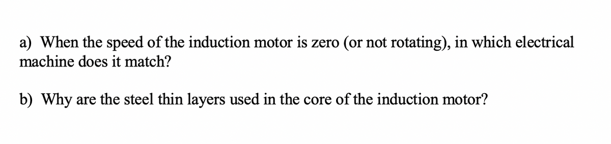 a) When the speed of the induction motor is zero (or not rotating), in which electrical
machine does it match?
b) Why are the steel thin layers used in the core of the induction motor?
