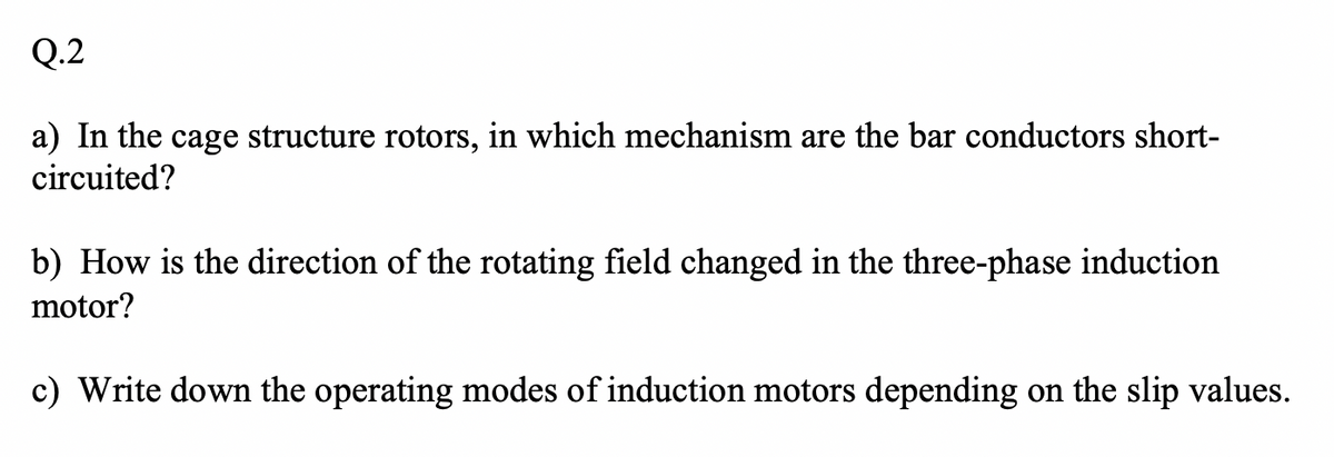 Q.2
a) In the cage structure rotors, in which mechanism are the bar conductors short-
circuited?
b) How is the direction of the rotating field changed in the three-phase induction
motor?
c) Write down the operating modes of induction motors depending on the slip values.
